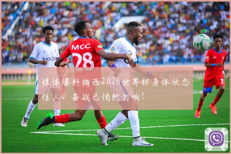媒体爆料梅西2026世界杯身体状态惊人，备战已悄然打响！