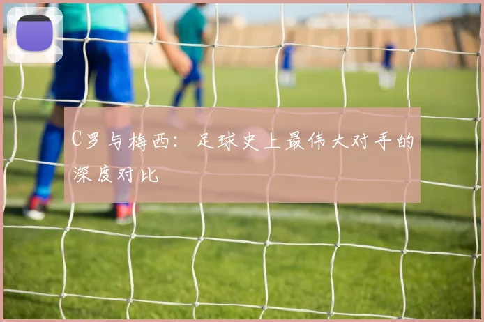 C罗与梅西:足球史上最伟大对手的深度对比