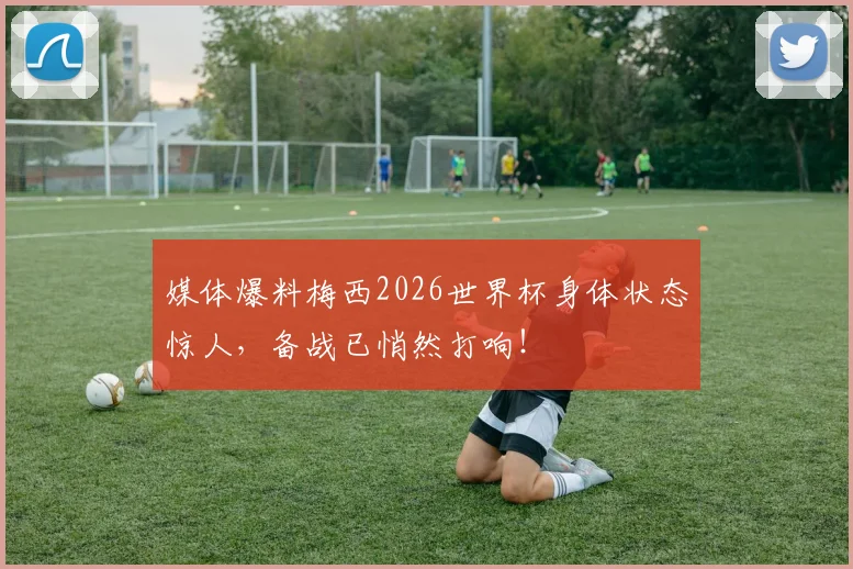 媒体爆料梅西2026世界杯身体状态惊人，备战已悄然打响！