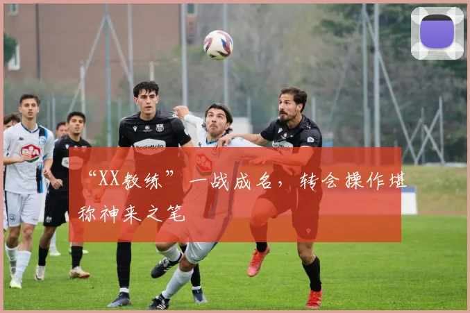 “XX教练”一战成名,转会操作堪称神来之笔