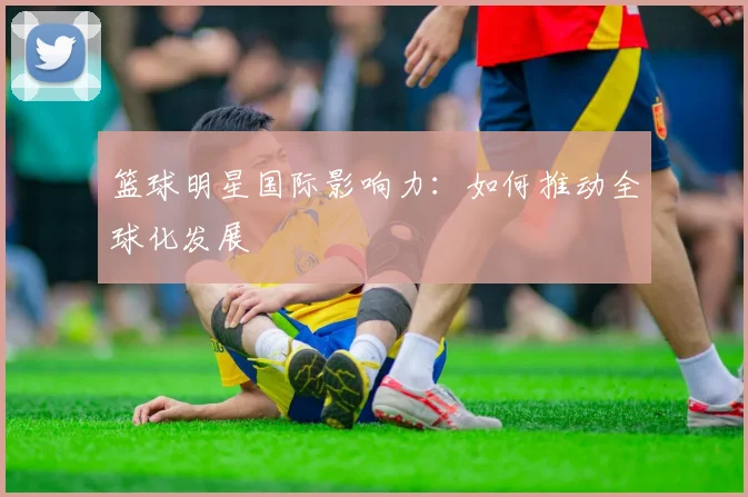 篮球明星国际影响力：如何推动全球化发展