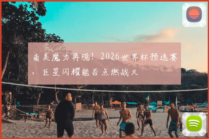 南美魔力再现！2026世界杯预选赛，巨星闪耀能否点燃战火