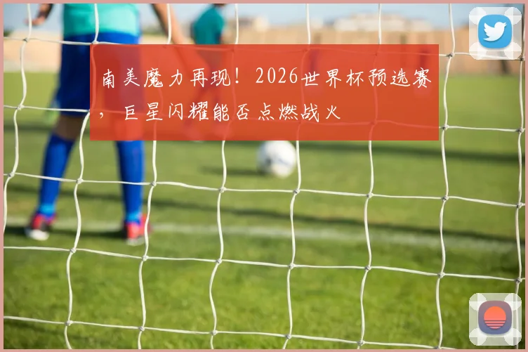 南美魔力再现！2026世界杯预选赛，巨星闪耀能否点燃战火