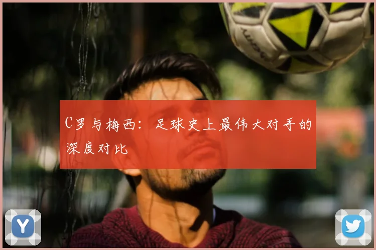 C罗与梅西:足球史上最伟大对手的深度对比