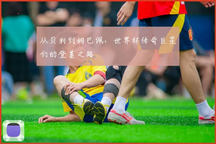 从贝利到姆巴佩,世界杯传奇巨星们的登基之路