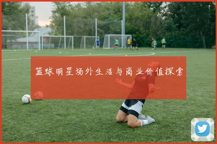 篮球明星场外生活与商业价值探索